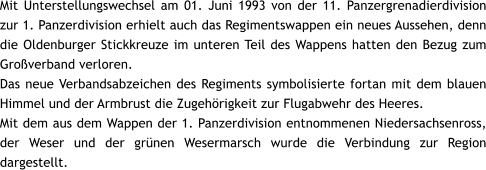 Mit Unterstellungswechsel am 01. Juni 1993 von der 11. Panzergrenadierdivision zur 1. Panzerdivision erhielt auch das Regimentswappen ein neues Aussehen, denn die Oldenburger Stickkreuze im unteren Teil des Wappens hatten den Bezug zum Groverband verloren. Das neue Verbandsabzeichen des Regiments symbolisierte fortan mit dem blauen Himmel und der Armbrust die Zugehrigkeit zur Flugabwehr des Heeres. Mit dem aus dem Wappen der 1. Panzerdivision entnommenen Niedersachsenross, der Weser und der grnen Wesermarsch wurde die Verbindung zur Region dargestellt.