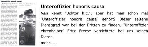 Unteroffizier honoris causa Man kennt "Doktor h.c.", aber hat man schon mal "Unteroffizier honoris causa" gehrt? Dieser seltene Dienstgrad war bei der Dritten zu finden. "Unteroffizier ehrenhalber" Fritz Freese verrichtete bei uns seinen Dienst. mehr.....